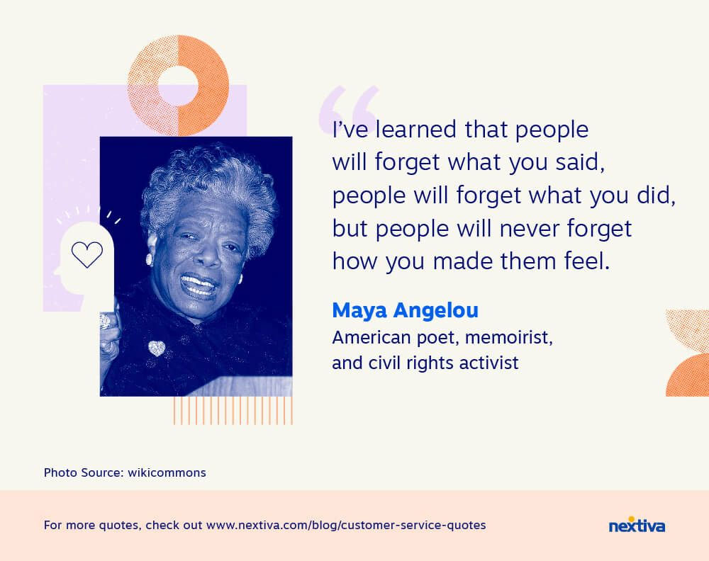 “I’ve learned that people will forget what you said, people will forget what you did, but people will never forget how you made them feel.” 

— Maya Angelou | American poet, memoirist, and civil rights activist