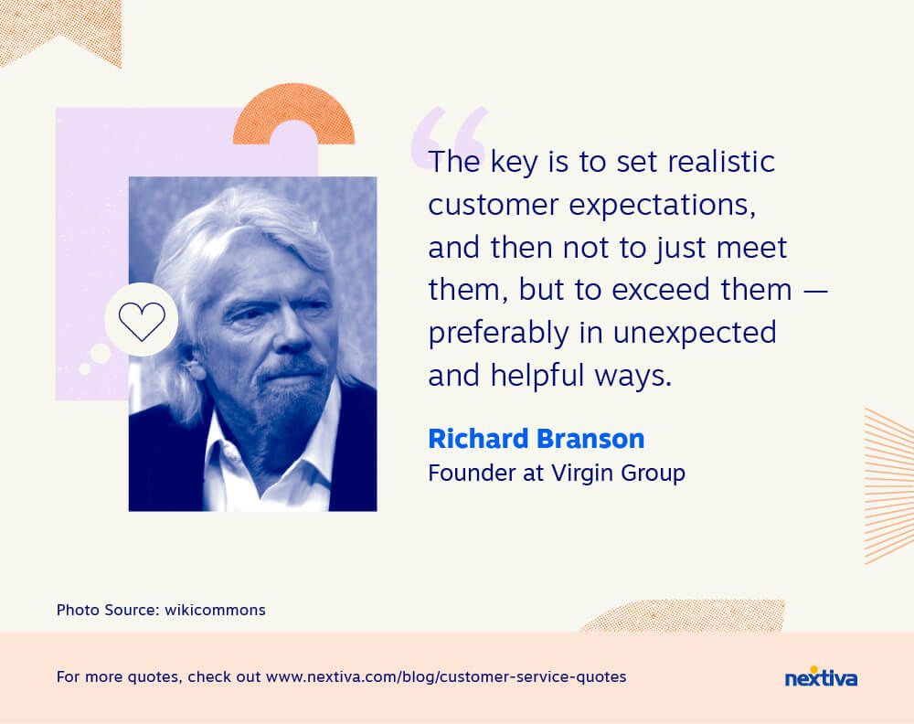 “The key is to set realistic customer expectations, and then not to just meet them, but to exceed them — preferably in unexpected and helpful ways.” 

— Richard Branson | Founder at Virgin Group