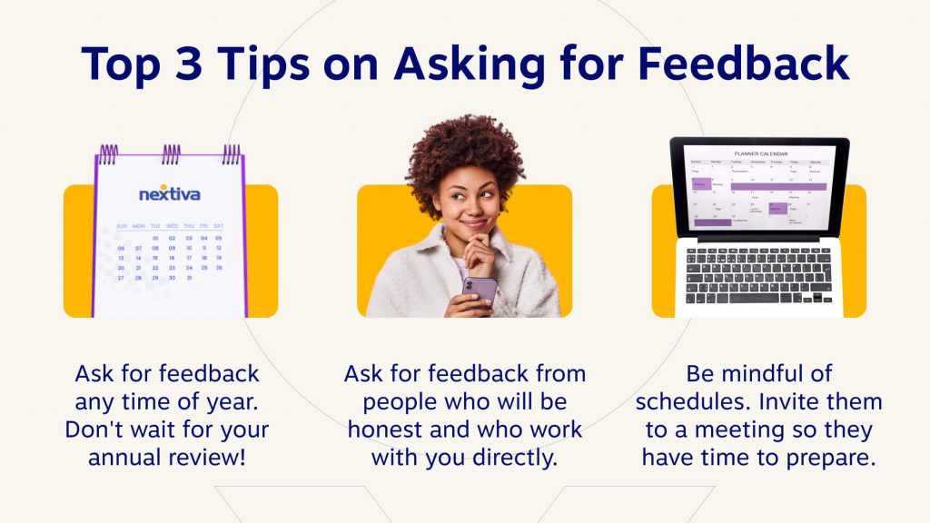 Top 3 Tips on Asking for Feedback 
1. Ask for feedback any time of year. Don't wait for your annual review!
2. Ask for feedback from people who will be honest and who work with you directly. 
3. Be mindful of schedules. Invite them to a meeting so they have time to prepare.