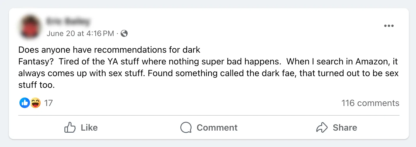 Facebook post: Does anyone have recommendaitons for Dark Fantasy? Tired of YA stuff where nothing super bad happens. When I search in Amazon, it always comes up with sex stuff. Found something called the dark fae, that turned out to be sex stuff too.