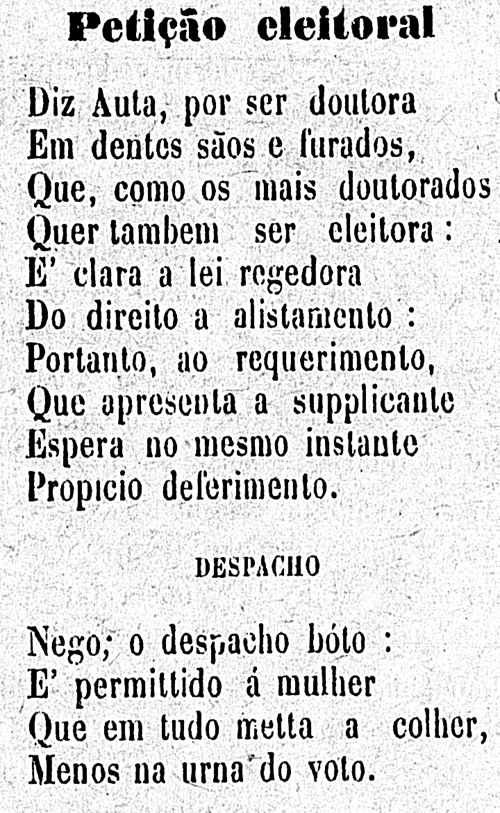 Petição Eleitoral
Diz Auta, por seu doutora. Em dentes sãos e furados, que, como os mais doutorados quer também ser eleitora. É clara a lei regedora do direito a alistamento. Portanto, ao requerimento, que apresenta a suplicante, espera no mesmo instante propício deferimento. Despacho. Nego; o despacho bóto: É permitido à mulher que em tudo meta a colher, menos na urna do voto.