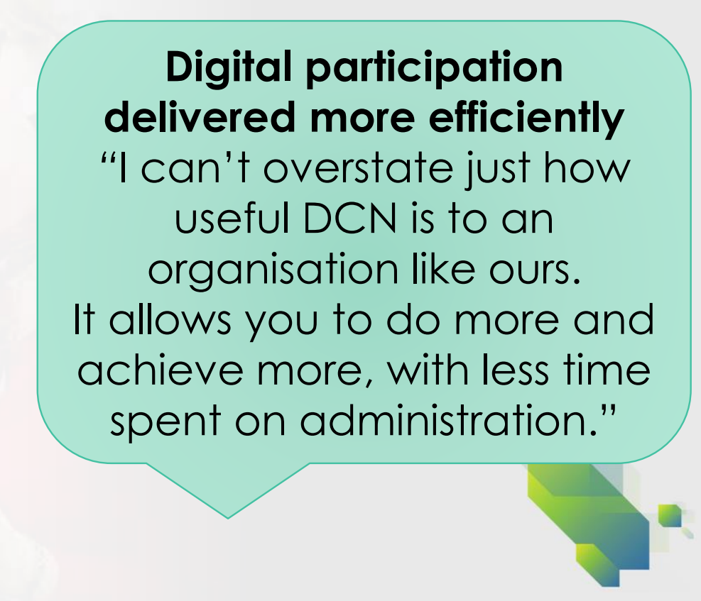 Quote from DCN user about digital participation delivered more efficiently "I can't overstate just how useful DCN is to an organisation like ours. It allows you to do more and achieve more, with less time spent on administration".