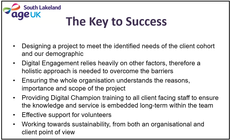 The Key to Success - Designing a project to meet the identified needs of the client cohort and our demographic; Digital Engagement relies heavily on other factors, therefore a holistic approach is needed to overcome the barriers; Ensuring the whole organisation understands the reasons, importance and scope of the project; Providing Digital Champion training to all client facing staff to ensure the knowledge and service is embedded long-term within the team; Effective support for volunteers; Working towards sustainability, from both an organisational and client point of view.