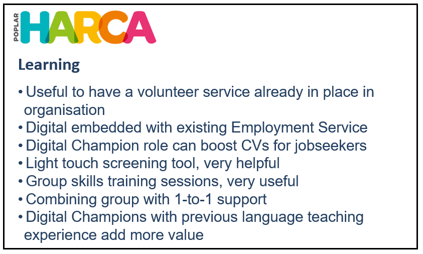 Learning = Useful to have a volunteer service already in place in organisation; Digital embedded with existing Employment Service; Digital Champion role can boost CVs for jobseekers; Light touch screening tool, very helpful; Group skills training sessions, very useful; Combining group with 1-to-1 support; Digital Champions with previous language teaching experience add more value.