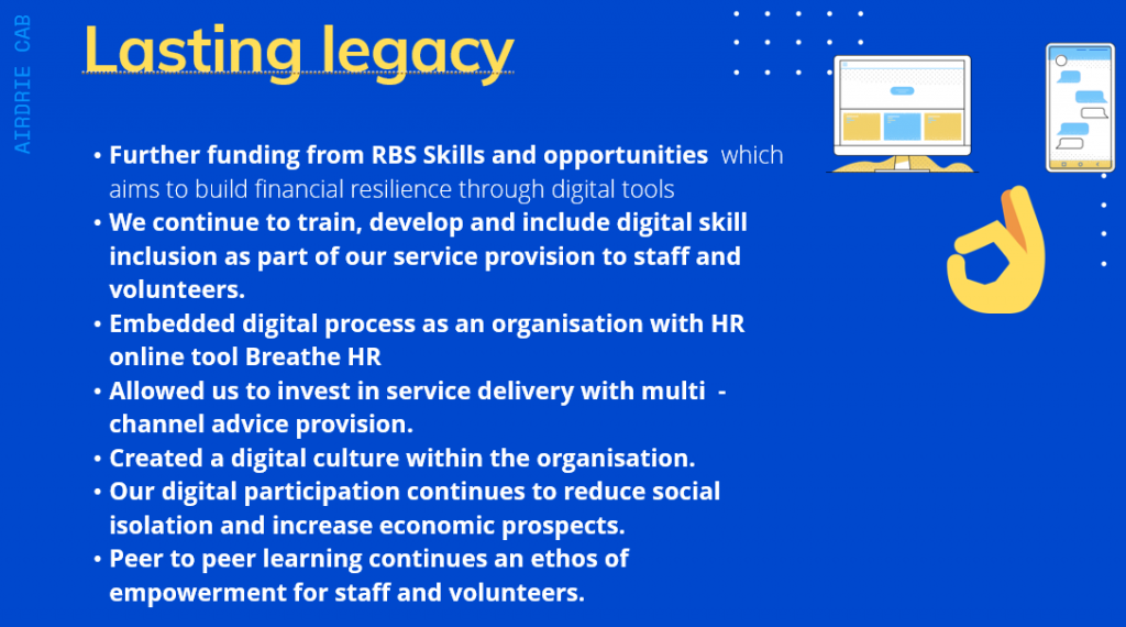 Lasting legacy = Further funding from RBS Skills and opportunities which aims to build financial resilience through digital tools; We continue to train, develop and include digital skill inclusion as part of our service provision to staff and volunteers; Embedded digital process as an organisation with HR online tool Breathe HR; Allowed us to invest in service delivery with multi -channel advice provision; Created a digital culture within the organization; Our digital participation continues to reduce social isolation and increase economic prospects; Peer to peer learning continues an ethos of empowerment for staff and volunteers.