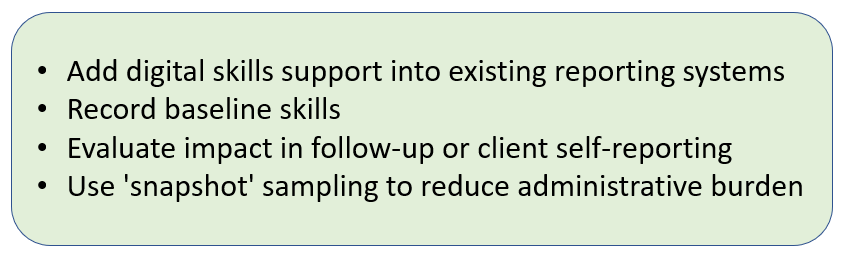 Add digital skills support into existing reporting systems + Record baseline skills + Evaluate impact in follow-up or client self-reporting + Use 'snapshot' sampling to reduce administrative burden.