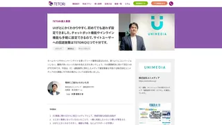 UIがとにかくわかりやすく、初めてでも迷わず設定できました。チャットボット機能やインライン機能も手軽に設定できるので、サイトユーザーへの回遊施策はTETORIひとつで十分です。