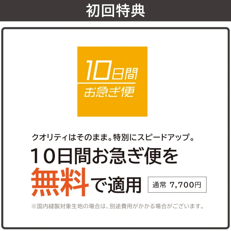 クオリティはそのまま。特別にスピードアップ。 通常 7,700円の「10日間お急ぎ便」を無料で適用します。 ※国内縫製対象生地の場合は、別途費用がかかる場合がございます。