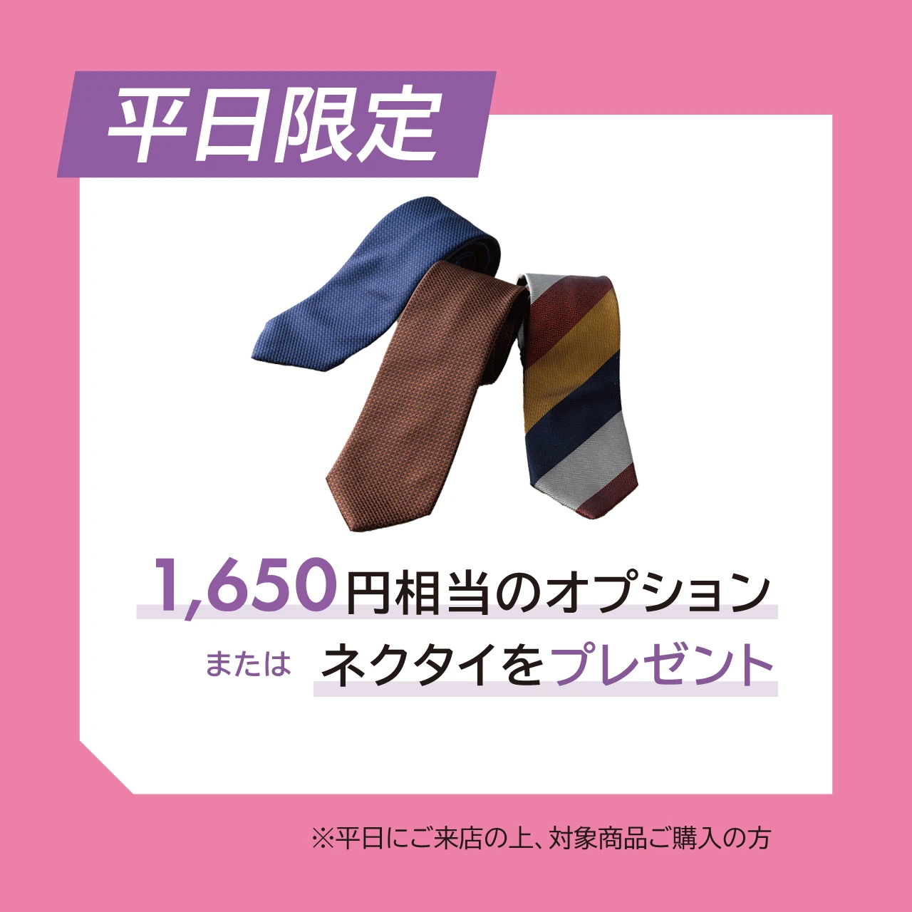 平日限定  1,650円相当のオプション または ネクタイをプレゼント  ※平日にご来店の上、対象商品ご購入の方