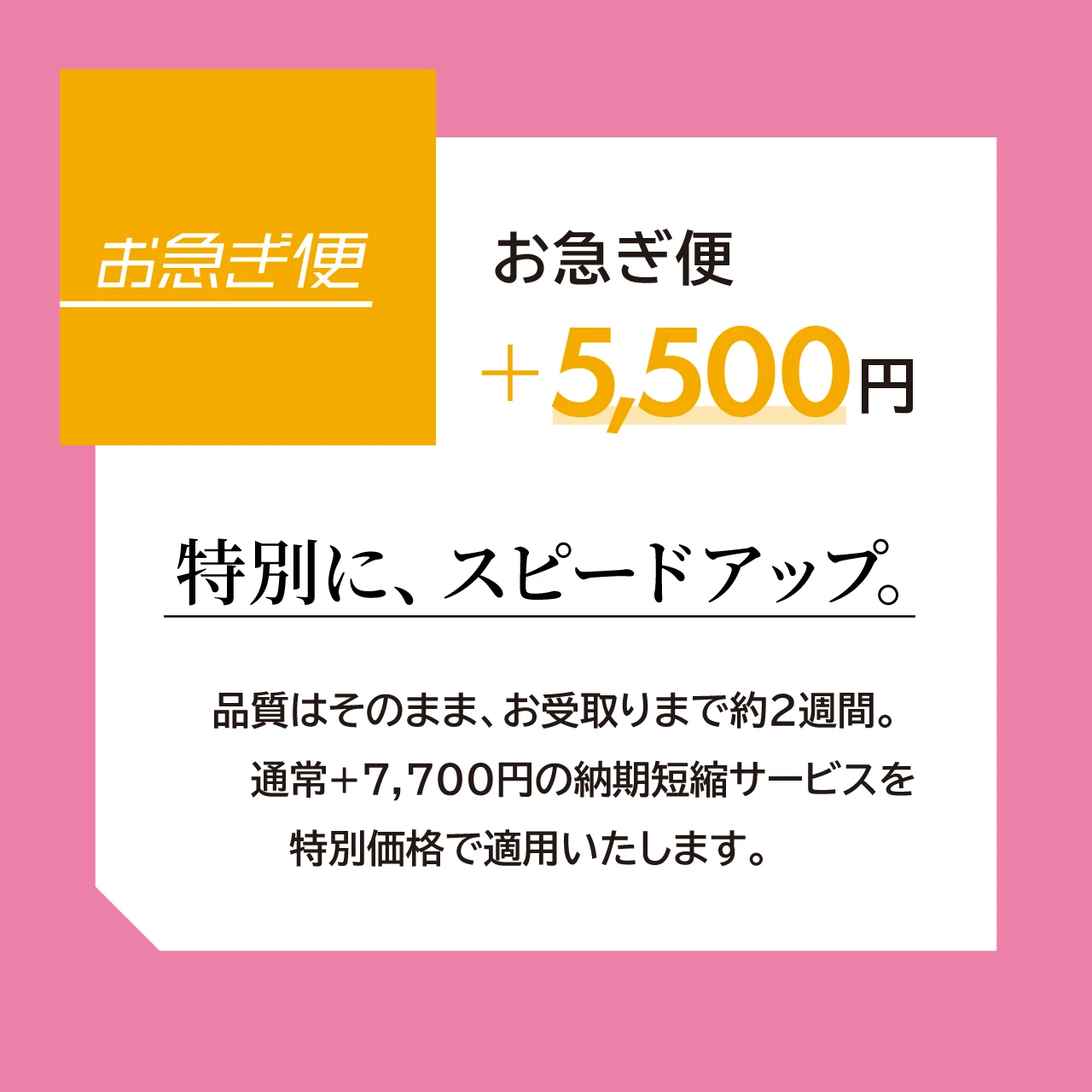 お急ぎ便 +5,500円 特別に、スピードアップ。  品質はそのまま、お受取りまで約2週間。 通常＋7,700円の納期短縮サービスを 特別価格で適用いたします。