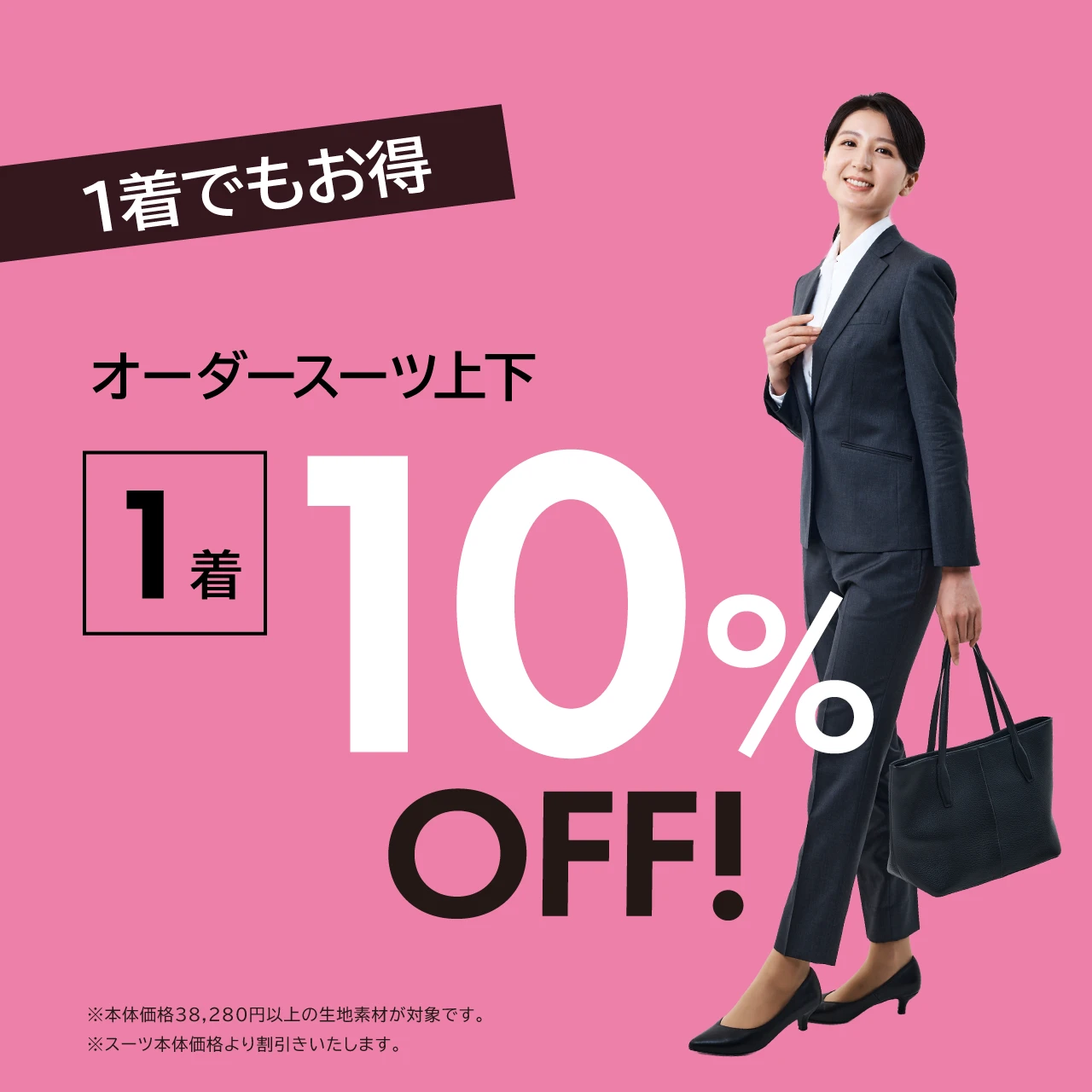 1着でもお得  オーダースーツ上下1着 10% OFF!  ※本体価格38,280円以上の生地素材が対象です。 ※スーツ本体価格より割引きいたします。