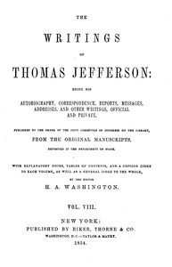 The Writings of Thomas Jefferson, Vol. 8 (of 9)
Being His Autobiography, Correspondence, Reports, Messages, Addresses, and Other Writings, Official and Private