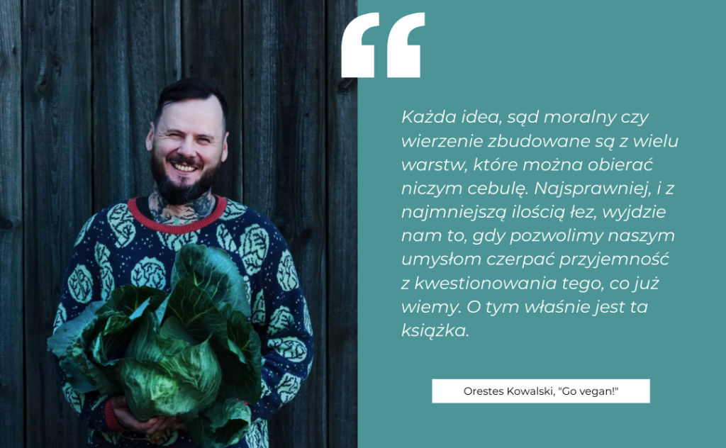 Cytat z książki Orestesa Kowalskiego "Go vegan!": "Każda idea, sąd moralny czy wierzenie zbudowane są z wielu warstw, które można obierać niczym cebulę. Najsprawniej, i z najmniejszą ilością łez, wyjdzie nam to, gdy pozwolimy naszym umysłom czerpać przyjemność z kwestionowania tego, co już wiemy. O tym właśnie jest ta książka." Obok zdjęcie autora, fot. Bogna Wiltowska / Azyl Psubraty.