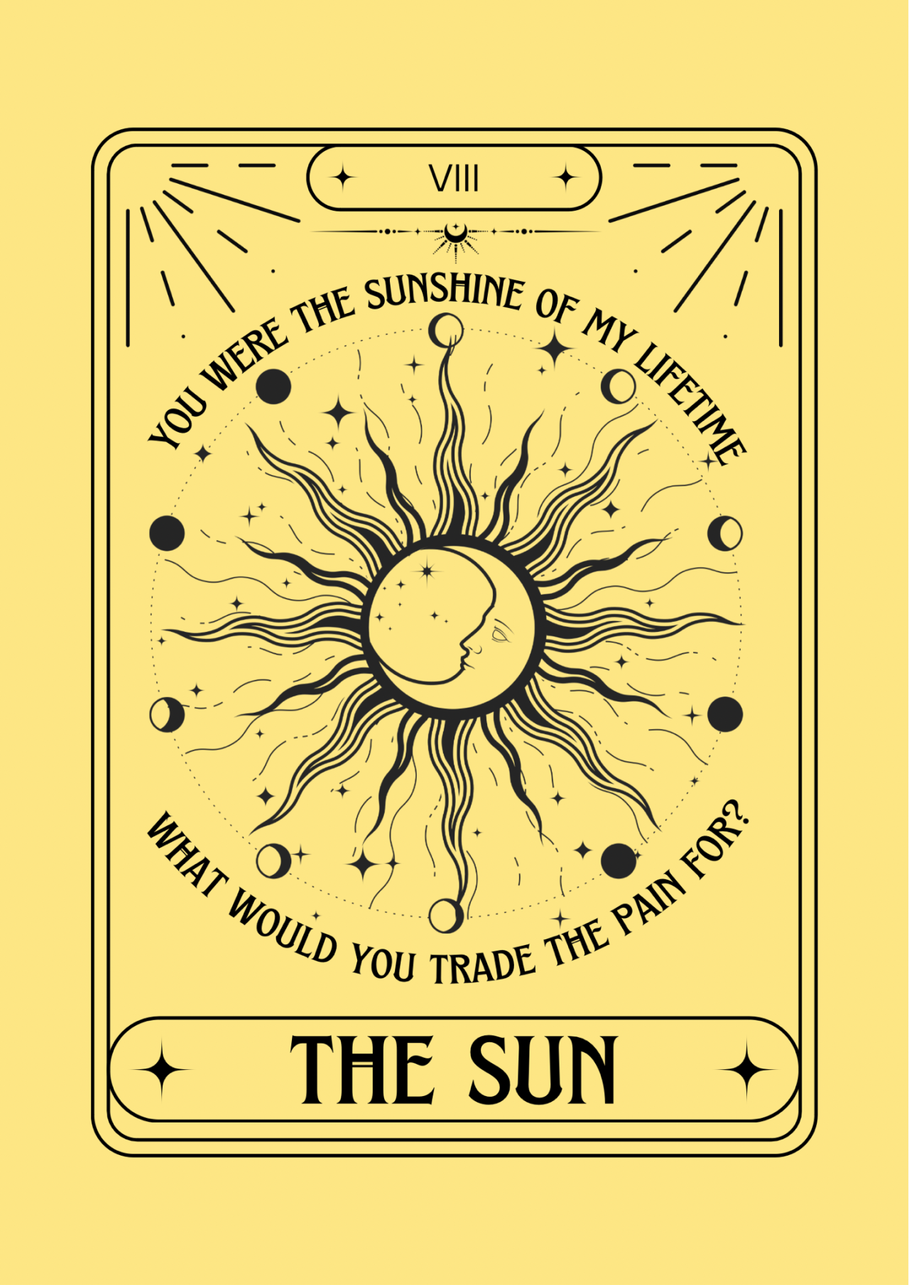 this image depicts a tarot card, "the sun," which is the eighth card in the major arcana. the image is a minimalist design with a black sun, stars, and moon on a yellow background. the image is surrounded by a black border, and the card's name is printed in black at the bottom. the card's traditional meaning is often associated with joy, happiness, success, and new beginnings.  the text surrounding the image includes the phrases "you were the sunshine of my lifetime" and "what would you trade the pain for?", prompting contemplation about the value of happiness and the price of sacrifice.  the overall design is clean, modern, and evocative, with a focus on simple symbolism and powerful messaging.