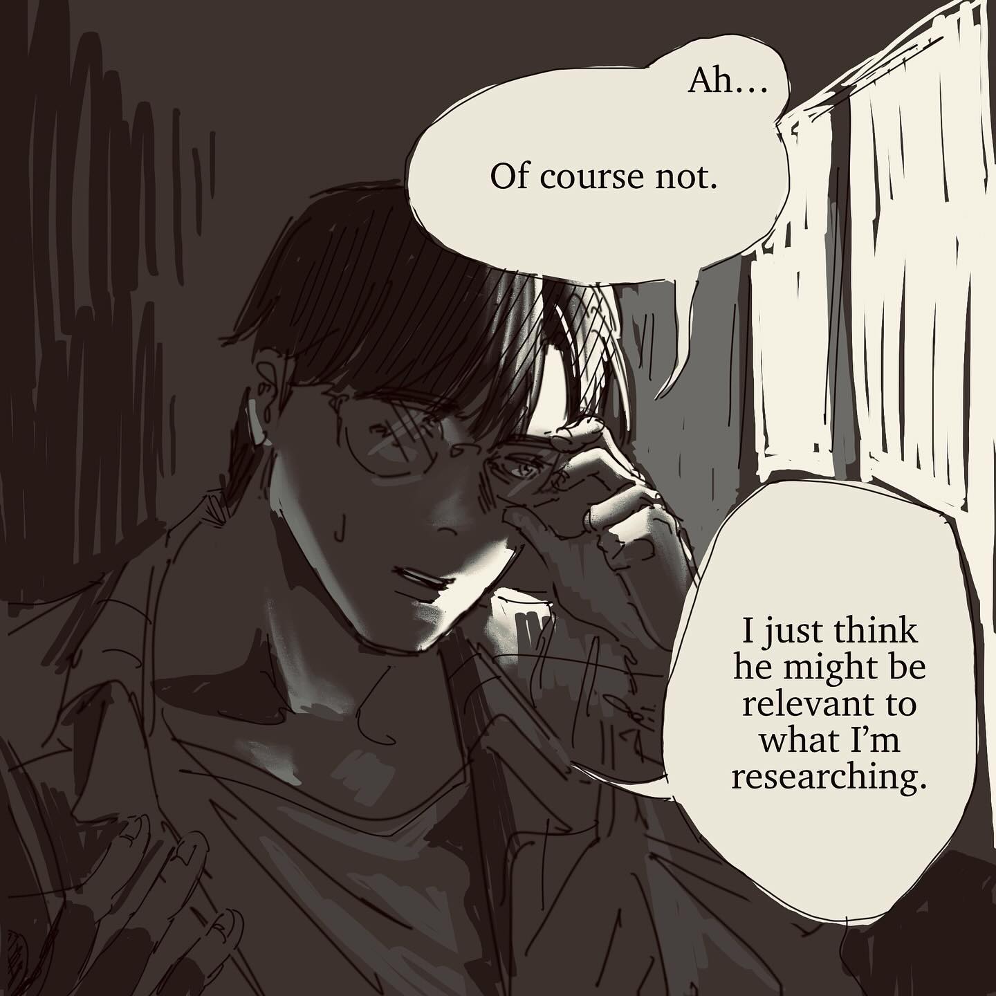 a closeup illustration, possibly from a manga or graphic novel, depicts a man with glasses thoughtfully adjusting his eyewear.  he is depicted in a dark, possibly indoor setting, suggesting a library or study. speech bubbles above and beside him reveal a conversation, with the man expressing the idea that someone else might be relevant to his research. the art style is expressive and uses shading to create depth and mood. the overall tone is serious and pensive.
