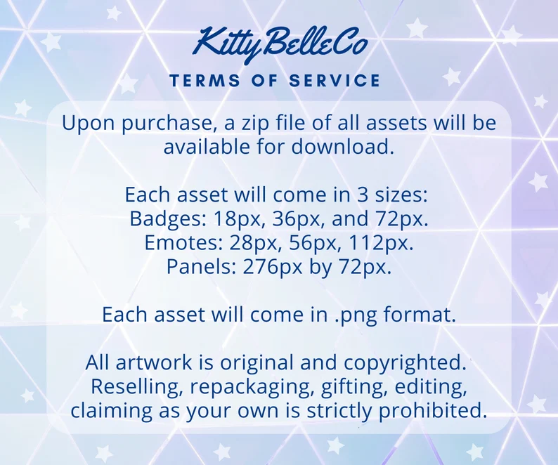 a digital image with a white background and a blue and purple geometric pattern. the text "kitty belle co" is in a cursive font at the top of the image. the text "terms of service" is below that in a smaller font. the following text is in a bulleted list below that:  upon purchase, a zip file of all assets will be available for download.  each asset will come in 3 sizes: badges: 18px, 36px, and 72px. emotes: 28px, 56px, 112px. panels: 276px by 72px.  each asset will come in .png format.  all artwork is original and copyrighted. reselling, repackaging, gifting, editing, claiming as your own is strictly prohibited. the image is a terms of service agreement for the purchase of digital art assets.