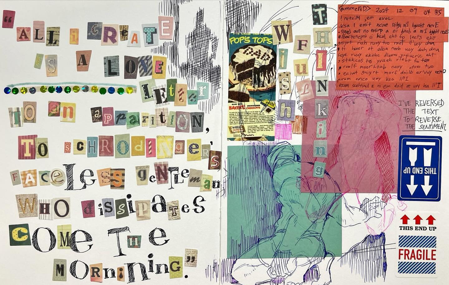 the image is a vibrant mixedmedia artwork, possibly a page from a journal or sketchbook. it features a collage of cutout letters forming phrases and a poemlike text ("all i create is a love letter to an apparition, to schrödinger's faceless gentleman who dissipates come the morning.")  the text is partially obscured and rearranged, with some words overlapping or intentionally disrupted.  there are also handdrawn sketches of a figure, possibly a person, in a gestural style.  vintage advertisements (like one for pop's tops and baker's chocolate) and handwritten text are incorporated.  parts of the text are reversed to intentionally invert its meaning. stickers indicating "fragile" and "this end up" add to the playful inversion theme. the overall style is expressive and layered, combining found elements with original creation. the color palette is varied, featuring muted tones contrasted with more vibrant hues from the cutout letters.