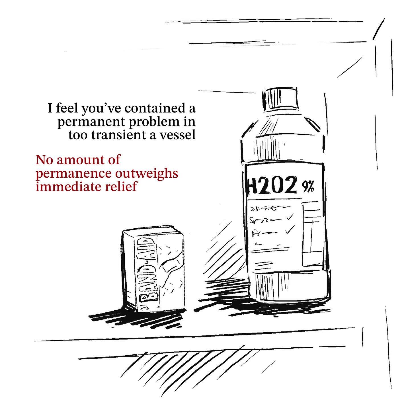 the image is a handdrawn sketch showing a bottle of 9% hydrogen peroxide (h2o2) and a box of bandaids.  accompanying text states, "i feel you've contained a permanent problem in too transient a vessel. no amount of permanence outweighs immediate relief." this suggests a commentary on using temporary solutions (bandaids and hydrogen peroxide) to address underlying, persistent problems.  the style is minimalist and slightly dark, emphasizing the contrast between the temporary fix and the lasting issue.