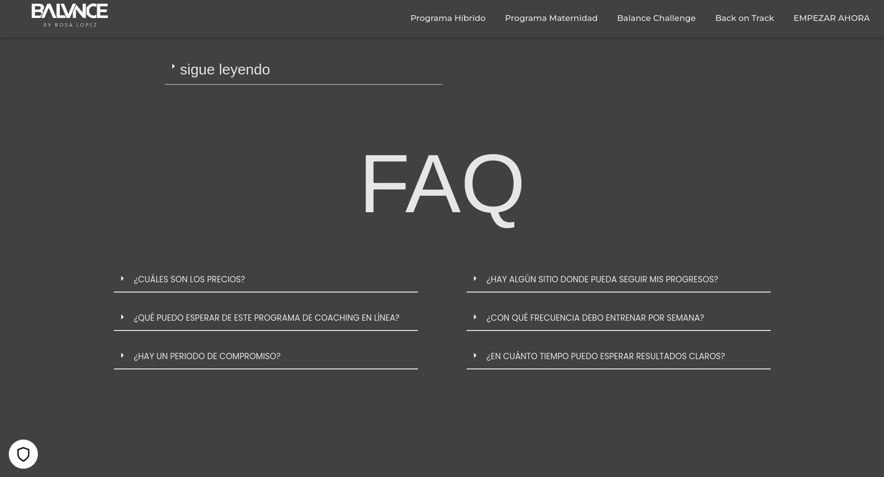 a screenshot of a faq page for an online workout program. the page has a dark gray background, with white text and a white "faq" heading. the questions are on the left side of the page, and the answers are on the right side of the page. the questions and answers are in spanish. the questions are: ¿cuáles son los precios? ¿qué puedo esperar de este programa de coaching en línea? ¿hay un periodo de compromiso?  the answers are: ¿hay algún sitio donde pueda seguir mis progresos? ¿con qué frecuencia debo entrenar por semana? ¿en cuánto tiempo puedo esperar resultados claros? the page also has a logo for the program, which is a circle with a white heart inside of it. there are several links at the top of the page to other pages on the website, including "programa híbrido", "programa maternidad", "balance challenge", "back on track", and "empezar ahora". the image is a closeup of the faq section of the website.