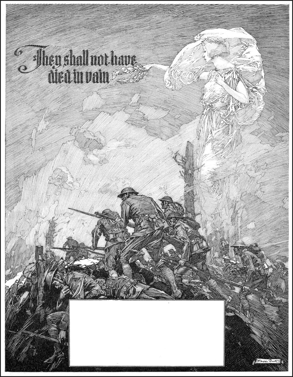 the image is a black and white illustration, possibly an etching or engraving, depicting a scene from world war i. the lower portion shows soldiers in trenches engaged in intense combat, some fallen, others advancing. the upper part contrasts sharply with a serene angellike figure, seemingly representing peace or hope, bearing the words "they shall not have died in vain." this juxtaposition of war's brutality and the promise of a peaceful future is a powerful visual statement, likely from a propaganda poster or memorial art piece of the era. a large blank rectangle dominates the center bottom, possibly intended for text or a title.  the overall style is detailed and evocative of the emotional weight of war.