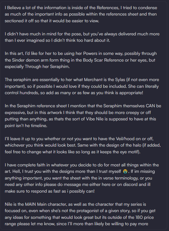 the image is a text description of a character design for a character named nile. the text includes details about her powers, appearance, and background, as well as instructions for an artist creating a commission. the character nile can use her powers, particularly through the sinder demon arm or her eyes, and especially through her seraphim. the seraphim are essential to her, and she can control hundreds of them. they should be creepy or offputting. it is up to the artist whether or not to include the veil/hood and halo, but the halo should keep the eye motif. nile is the main character of the series, even when she's not the protagonist. the budget is $180 but the client is open to paying more if there is a great idea for the design.