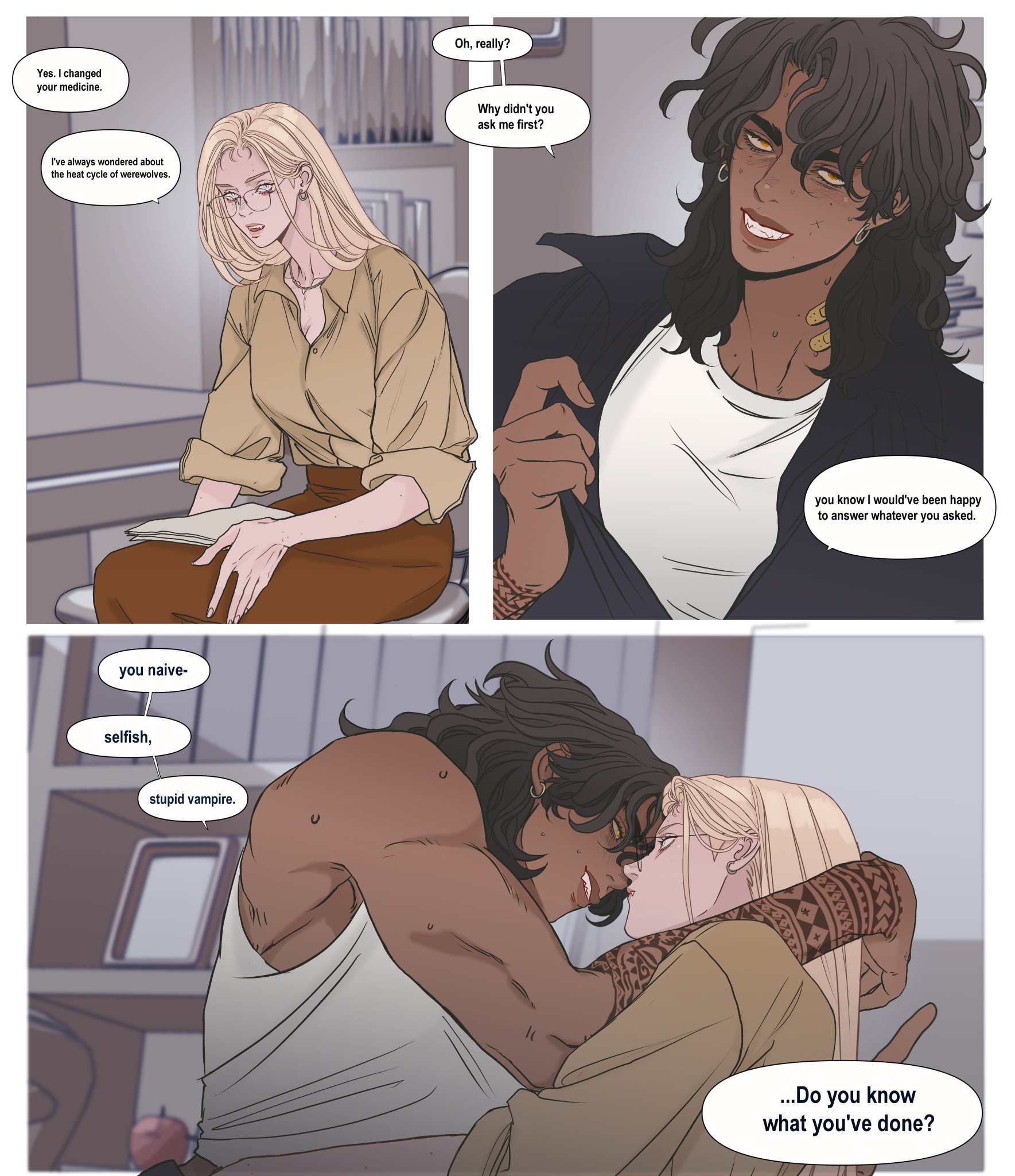 the image is a threepanel comic. in the first panel, a fairskinned woman with blonde hair, glasses, and a beige shirt is sitting down. a speech bubble says, "yes. i changed your medicine." another speech bubble says, "i've always wondered about the heat cycle of werewolves." in the second panel, a darkerskinned woman with wavy black hair, earrings, and a black jacket is looking at the blonde woman. a speech bubble says, "oh, really? why didn't you ask me first?" another speech bubble says, "you know i would've been happy to answer whatever you asked." in the third panel, the darkskinned woman is embracing and kissing the blonde woman. the darkskinned woman has her arms around the blonde woman, and the blonde woman's arms are around the darkskinned woman's waist. speech bubbles say, "you naive, selfish, stupid vampire." another speech bubble says, "...do you know what you've done?"