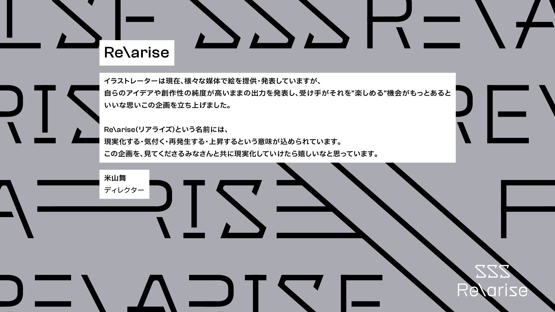 a gray webpage with repeating text "re\arise" forming a subtle pattern. overlaid on top is a white box containing japanese text explaining the purpose of a project called "re\arise". the project aims to provide opportunities for artists and illustrators to showcase their creative work. the text emphasizes originality and the potential for the project to grow with the support of the viewers. at the bottom, a stylized "sss" precedes "re\arise", resembling a logo.  the name "arisa" is credited as the director.