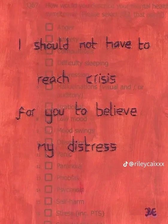 the image is a digital illustration of a redtoned checklist. the checklist includes various symptoms of mental distress, such as anxiety, difficulty sleeping, low mood, panic attacks, and selfharm. superimposed on the checklist is the handwritten phrase: "i should not have to reach crisis for you to believe my distress." the tiktok handle "@rileycaixxx" is visible in the bottom right corner, along with what appears to be a signature or watermark "je."  the image strongly conveys the frustration and invisibility many individuals feel when struggling with mental health and seeking validation or support.