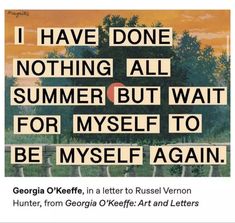 the image features a quote by georgia o'keeffe, set against a painted backdrop of a sunset landscape. the quote reads, "i have done nothing all summer but wait for myself to be myself again." the text is in uppercase, resembling letter cutouts, and overlaid on a painting of a sunset with trees. the sky is awash in warm oranges and yellows, transitioning to a greenishblue at the horizon.  the trees are dark, almost silhouetted against the bright sky. the overall feel is serene yet melancholic, reflecting the quote's sentiment of longing and selfreflection. the image also provides attribution for the quote, stating it's from a letter o'keeffe wrote to russel vernon hunter, taken from a publication titled "georgia o'keeffe: art and letters."