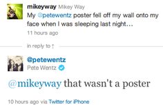 this image is a screenshot of a twitter conversation between mikey way and pete wentz. the original tweet from mikey way stated that pete wentz's poster fell off the wall onto his face when he was sleeping. pete wentz replies to this tweet, saying that it wasn't a poster. the image showcases a humorous exchange between two musicians.  the tweet is from the fall out boy band members.