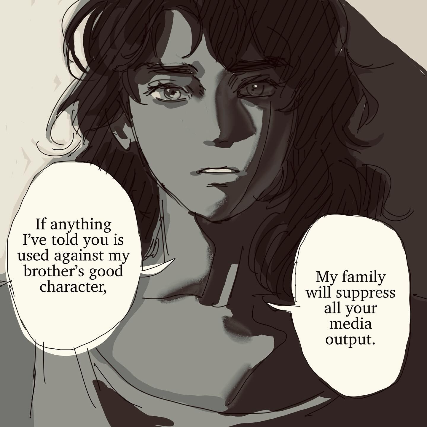 he image is a digital illustration or mangastyle drawing of a young woman with long, dark hair. she has a serious and slightly worried expression on her face.  two speech bubbles contain text: one says, "if anything i've told you is used against my brother's good character," and the other says, "my family will suppress all your media output." the overall style is dark and slightly sketchy, creating a dramatic and suspenseful mood. the image suggests a conflict or a threat related to the woman's brother and media coverage.