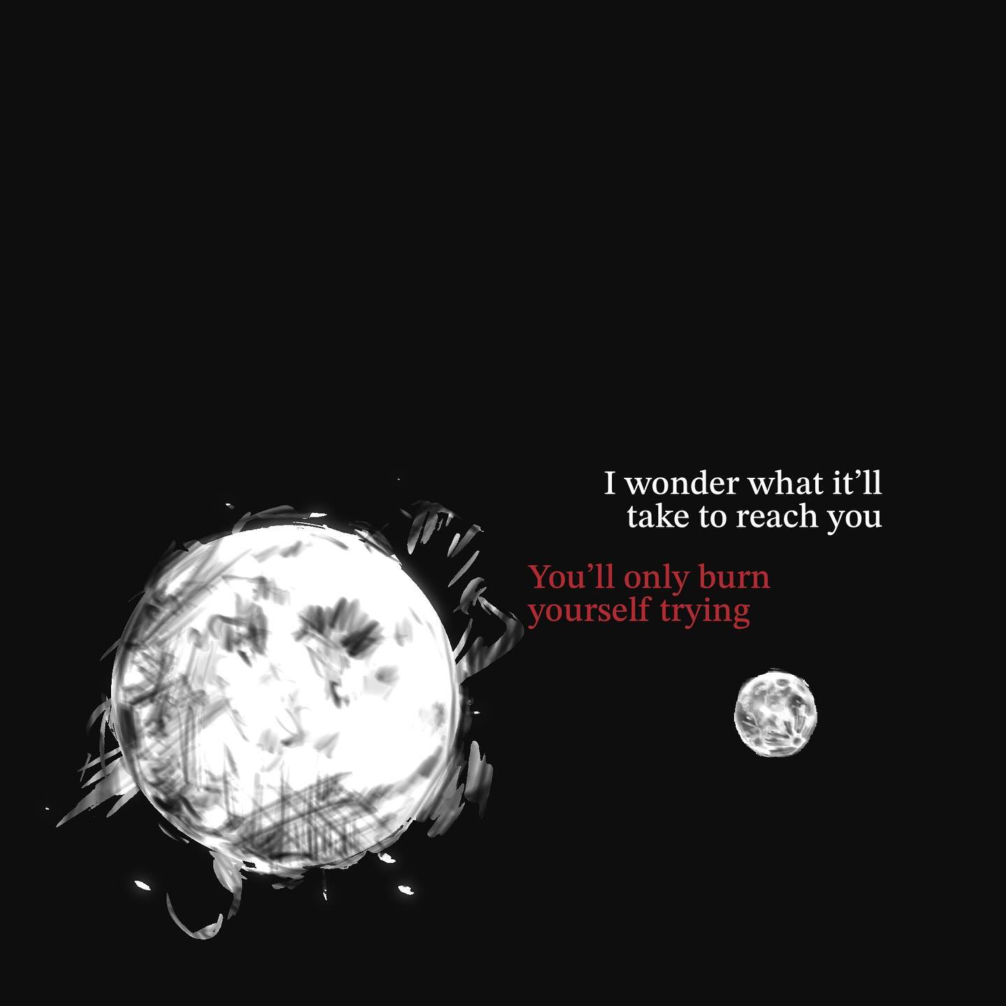 the image is a dark, moody piece of digital art. it features two celestial bodies – a large, brightly painted moonlike object taking up a significant portion of the left side and a smaller, more conventionally rendered moon on the right. the large object appears painted with white strokes on a black background, giving it a slightly textured, almost distressed look. the smaller moon is smooth and simple.  a quote is overlaid on the image in white and dark red text: "i wonder what it'll take to reach you. you'll only burn yourself trying."  the overall effect is one of cosmic loneliness and the futility of trying to bridge an impossible distance.