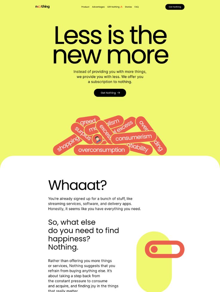 the image is a website screenshot from nothing.com promoting a new way of living. it uses a yellow background with a bold black title "less is the new more" and a tagline "instead of providing you with more things, we provide you with less. we offer you a subscription to nothing." it also uses a visual metaphor for excess, where there are many red bubbles with words like "greed," "consumerism," and "excess" inside them. these bubbles are layered on top of each other, illustrating the idea of overconsumption. below this, the text "whaaat?" is a rhetorical question, asking readers to consider whether they truly need more. the message is that by subscribing to nothing, users can escape the pressure to constantly buy and consume.  this approach encourages a simpler and more fulfilling life by focusing on experiencing happiness through less.