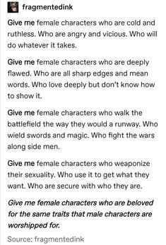 a tumblr post by the user fragmentedink requests more female character archetypes that break the mold of the stereotypical female character tropes. they request female characters who are ruthless and ambitious, who are flawed and angry, who are warriors, who are in control of their sexuality, and who are celebrated for possessing the same traits as popular male characters.