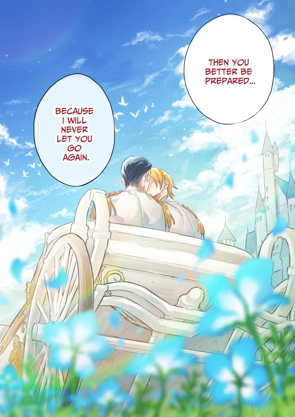 two men are in a white carriage with a blue and white flower bed in the foreground. the man on the right is kissing the man on the left on the cheek. the sky is a light blue with white clouds. the background is a white castlelike building with a light blue sky behind it. the sky has many white birds flying around it. the man on the left is saying, "because i will never let you go again." and the man on the right is saying, "then you better be prepared..."