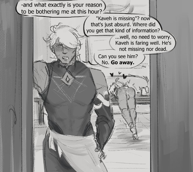 the image is a comic strip style drawing. the drawing is in a soft, rough grey scale with a focus on the lines of the characters and objects. the scene shows two male characters talking. the male character on the left is looking at the viewer and seems concerned. the male character on the right is looking down at the floor with a worried expression on their face. there is a text bubble above the character on the left that says "and what exactly is your reason to be bothering me at this hour?". there is another text bubble to the left of the character on the right that says "kaveh is missing"? now that's just absurd. where did you get that kind of information?". there is another text bubble just below the character on the right that says "...well, no need to worry. kaveh is faring well. he's not missing nor dead. can you see him? no. go away." it is unclear from the image what the characters are discussing and why they are worried.