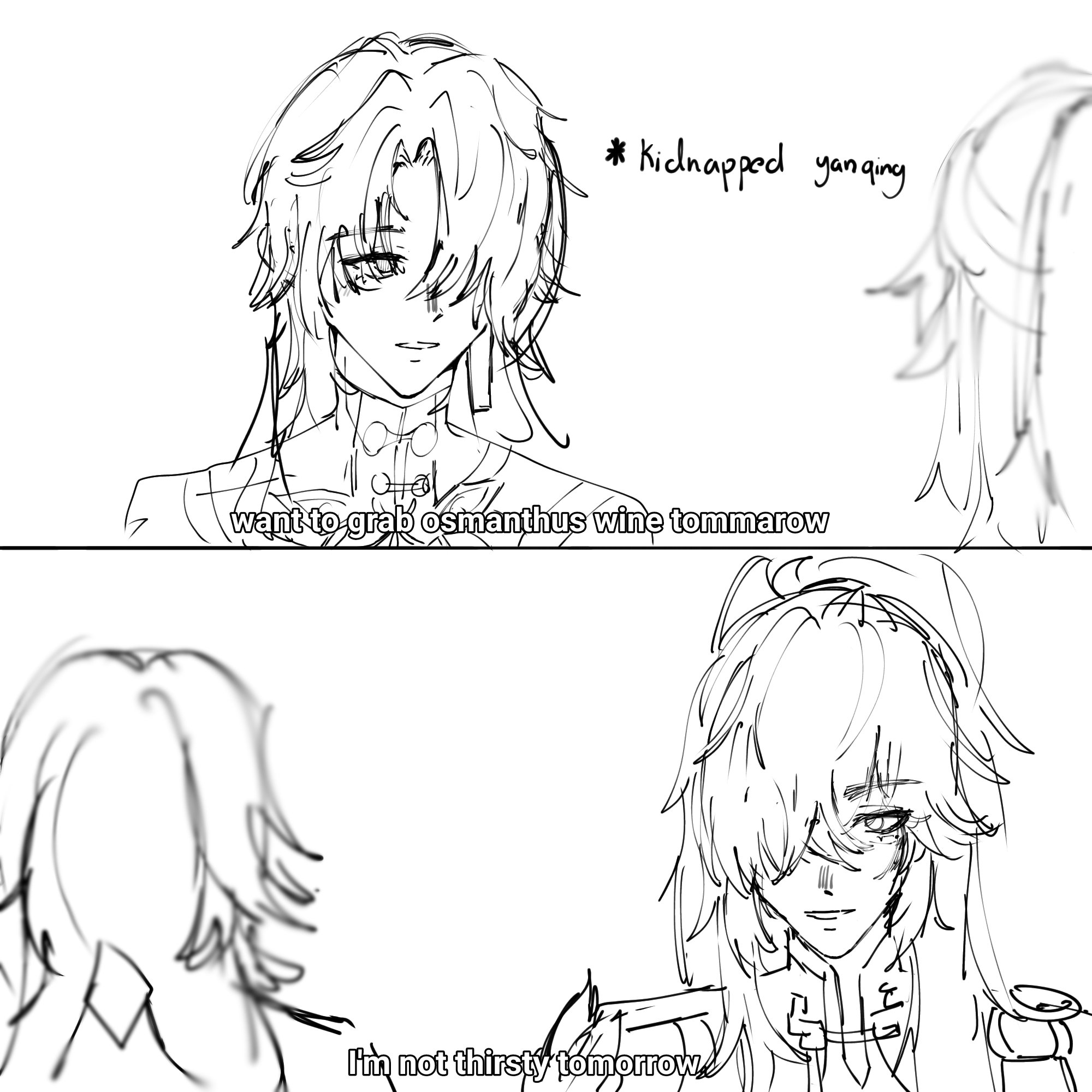 this is a comicstyle sketch of two characters talking. the first character is a person with long hair, who is saying, "want to grab osmanthus wine tomorrow," with a caption above them that says, "kidnapped yanqing." the second character is in the bottom half of the image, has long hair and is saying, "i'm not thirsty tomorrow." the two characters appear to be having a conversation, and the context suggests that the first character is trying to convince the second character to go out with them. the drawing is simple, with black lines on a white background.