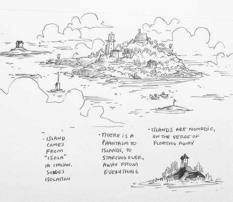 this is a pen and ink drawing of a small island in the sea. the island is covered in trees and shrubs, and there is a small lighthouse at the top. there are boats in the water around the island, and clouds in the sky. the drawing is done in a whimsical style, and the island appears to be floating away on the water. the artist has written some text around the drawing that explains the meaning of the image.  the words on the right are: “islands are nomadic, on the verge of floating away.”  the words on the left are: “island comes from “isola” in italian, soddes isolation.” and “there is a phantasm to islands, to starting over, away from everything.” the artist is suggesting that islands are nomadic and they can float away. the artist is also suggesting that islands are a place to start over and escape from everything. the artist is using the island as a metaphor for a place of peace and tranquility.