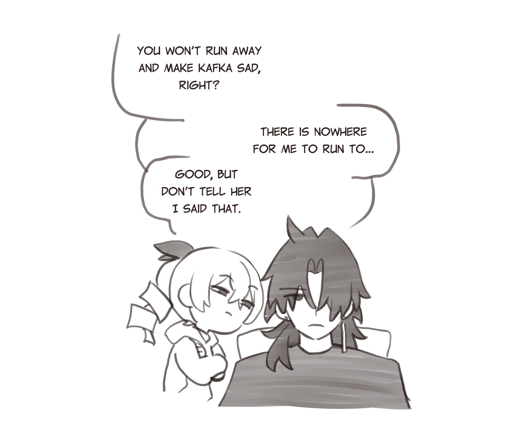this is a comic panel where two people are having a conversation in speech bubbles. the person on the left is a girl with her arms crossed and the person on the right is a boy. he is laying down in a bed. the girl is saying "you won't run away and make kafka sad, right?" and the boy is saying "good, but don't tell her i said that. there is nowhere for me to run to..."  they look sad. the panel is in black and white and the art style is simple.