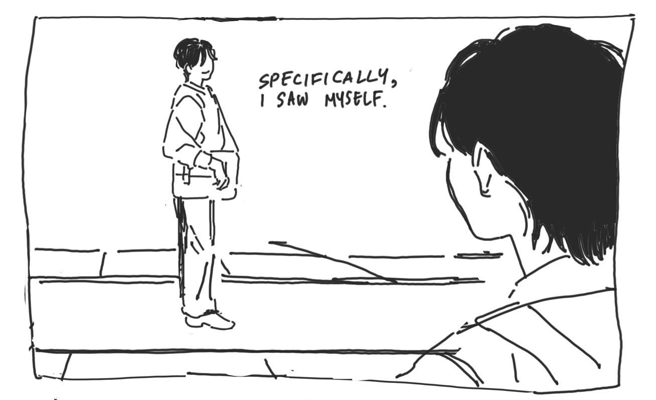 the image is a black and white illustration depicting a moment of surreal encounter. a young man, drawn in a simple, almost sketchy style, stands on a sidewalk in what seems to be a city street. he's looking offpanel, seemingly deep in thought. the perspective is from over the shoulder of another figure, whose head and shoulder are visible on the right side of the frame. this figure, also a young man, appears to be staring directly at the first man with an expression of shock or disbelief. the words "specifically, i saw myself" are written in the space between them, indicating that the figure the viewpoint character is seeing is his own doppelganger. the overall tone of the image is one of quiet unease and mystery, prompting the viewer to wonder about the nature of the encounter and its significance to the characters involved.
