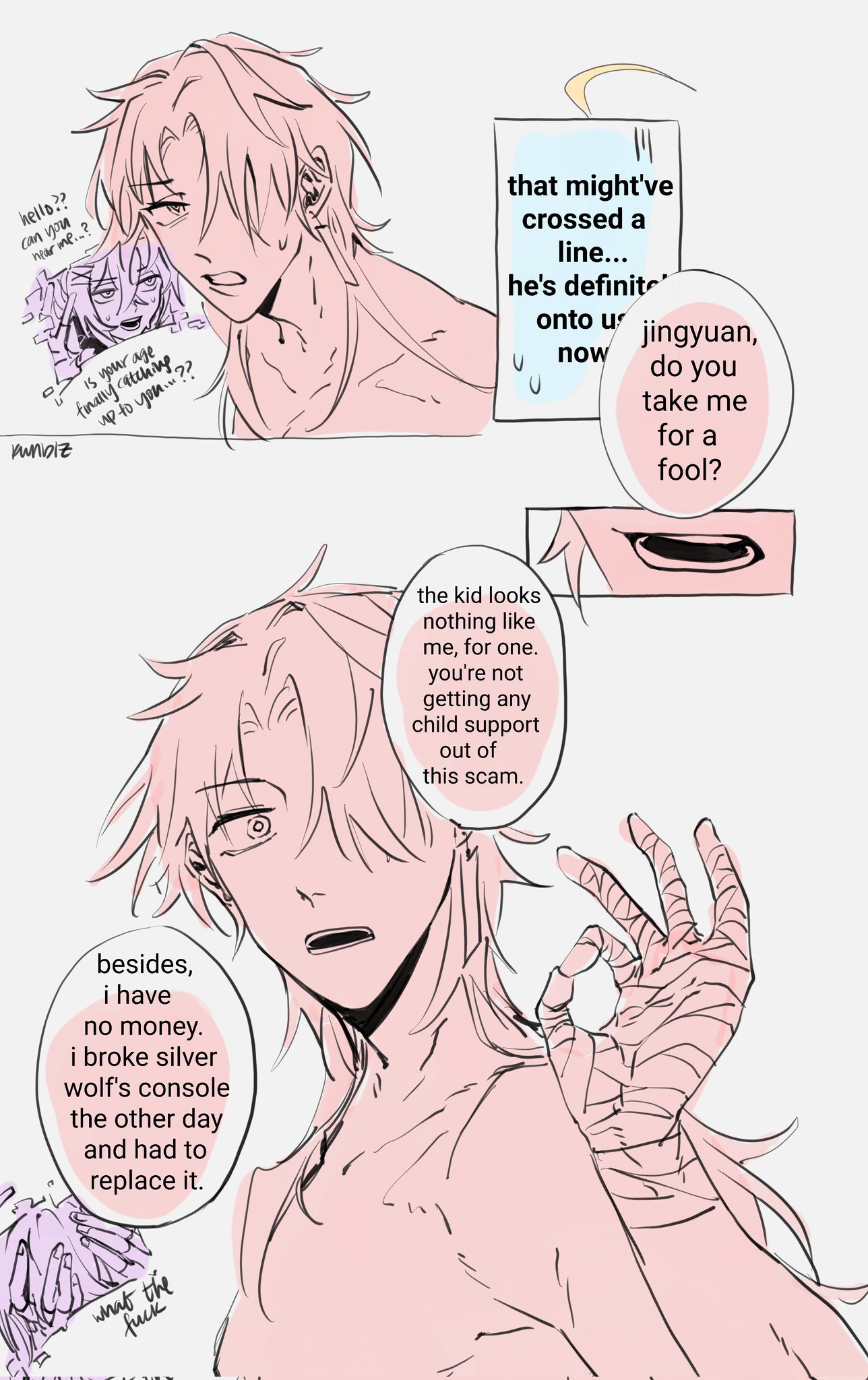 the image is a comic panel, depicting two anime boys. both have pink hair. the first boy has a dialogue bubble above his head, stating "that might've crossed a line... he's definite onto you now," while the second boy is saying "jingyuan, do you take me for a fool?" with another dialogue bubble above his head, saying "the kid looks nothing like me, for one. you're not getting any child support out of this scam." the second boy is holding his hand out, in an "ok" gesture, but his hand is also bandaged, suggesting a recent injury. the boy is also speaking in a serious tone, suggesting he's frustrated about his situation. in the bottom left corner of the image is a text bubble which says "besides, i have no money. i broke silver wolf's console the other day and had to replace it."  the image is drawn in a simple and clean style, with a soft pink color palette.