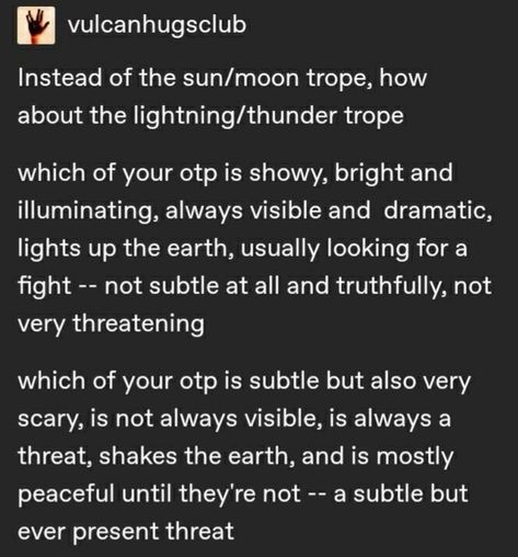 a screenshot of a text post from tumblr. the text is white on a black background. the text is separated into two paragraphs, each asking the reader a question. the first paragraph asks which of the reader's otps (one true pairings) is like lightning: showy, bright, and dramatic. the second paragraph asks which of the reader's otps is like thunder: subtle but scary, not always visible, and a constant threat.