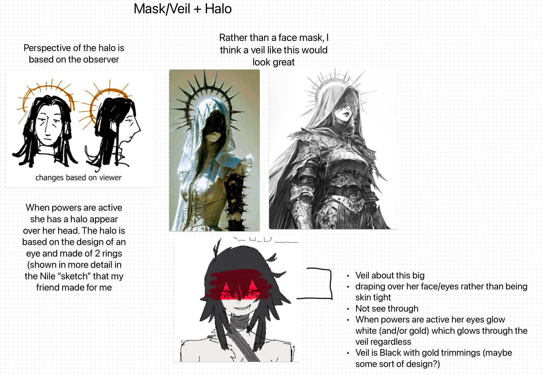 the image presents a character design concept focusing on the elements of a mask/veil and a halo. there are multiple images showcasing ideas for the character's appearance. one idea suggests a veil rather than a face mask, with two reference images demonstrating the potential look. sketches indicate that the halo's perspective changes based on the observer. another detail is that the character has a halo that appears over her head when her powers are active, designed as an eye made of two rings. a sketch of the character is shown with red glowing eyes, and a description outlines the desired features of the veil: large, draping over the face/eyes, not seethrough, with eyes glowing white or gold when powers are active, and the veil itself being black with gold trimmings.