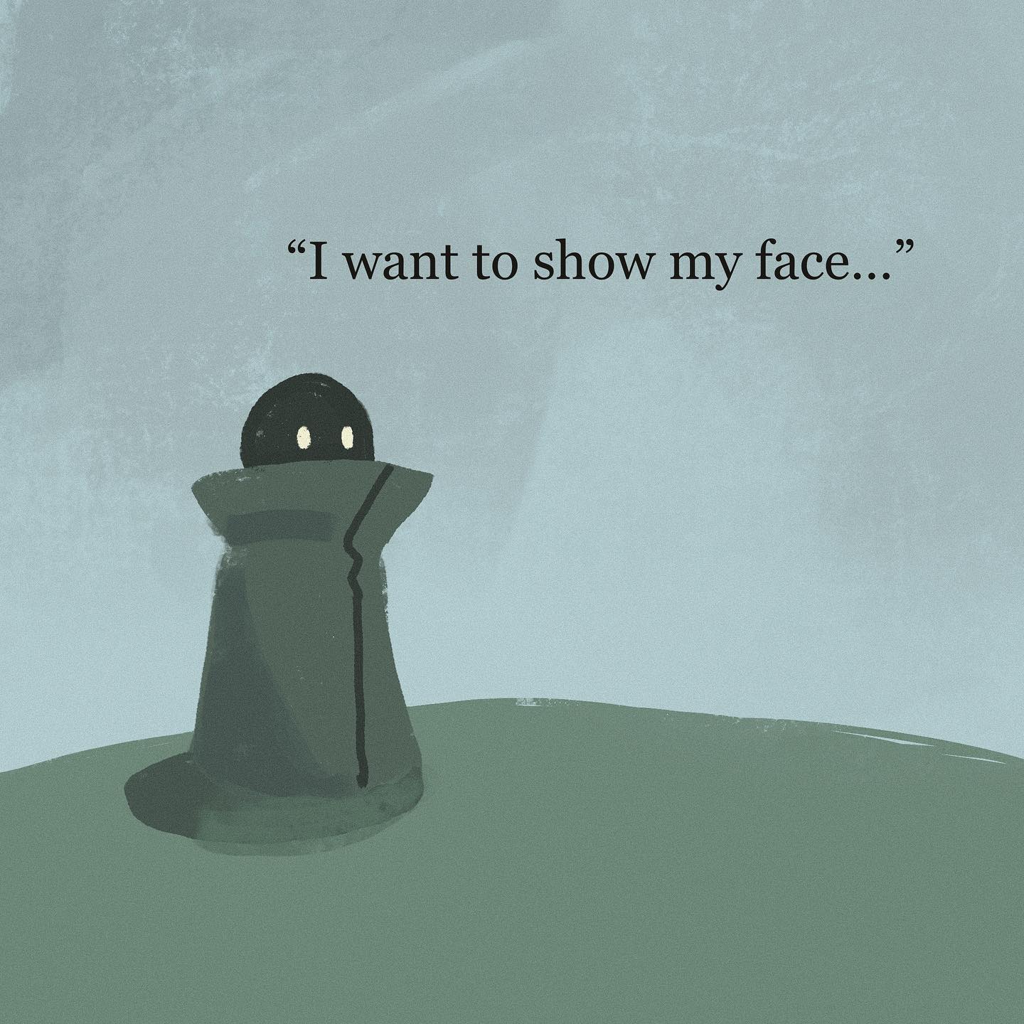 a small, round creature stands in a field. it wears a large, highcollared garment that obscures its entire body except for its eyes. the creature's posture suggests hesitation or uncertainty. the background is a simple gradient of light bluegray, emphasizing the creature and its emotional state. the caption "i want to show my face..." suggests a desire for connection and a fear of vulnerability.