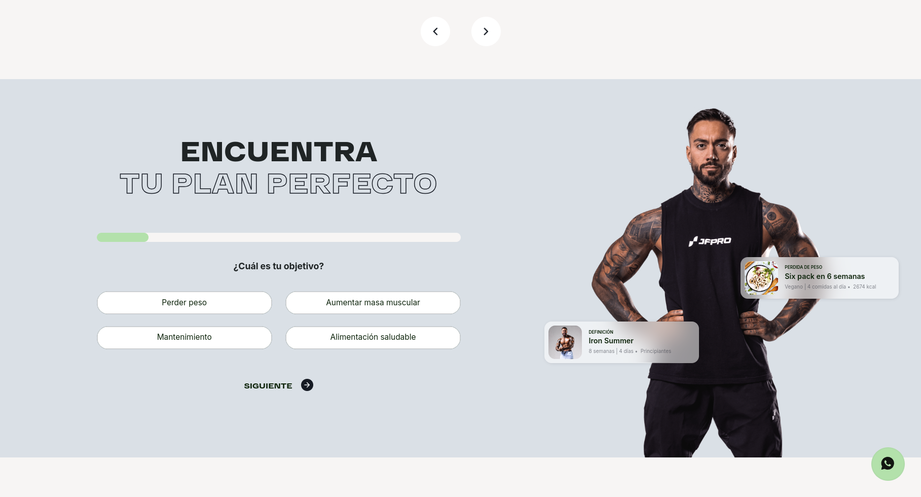 the image shows a website page for a fitness program. the website has a light grey background and includes a  heading that says "encuentra tu plan perfecto"  (which translates to "find your perfect plan") and asks users to select their fitness goal from a dropdown list of options including "perder peso" (lose weight), "mantenimiento" (maintenance), "aumentar masa muscular" (gain muscle), and "alimentacion saludable" (healthy eating). the website features an image of a muscular man with tattoos wearing a black tank top with the text "jfpro" on the front. the man is shown standing with his arms crossed, and the website also displays two additional boxes with images of fitness plans, which are labeled "six pack in 6 weeks" and "iron summer." the website also includes a green arrow button at the bottom that says "siguiente" (which translates to "next").  the website's design is clean and modern, and the images are high quality. the website is designed to appeal to people who are looking to achieve their fitness goals through a personalized plan.