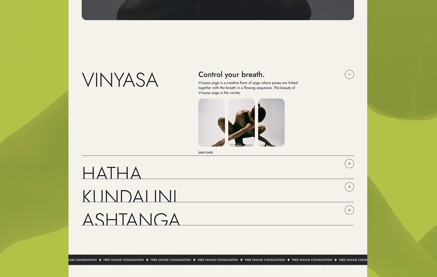 the image is a website page for a yoga studio. it features a white background with a black heading "vinyasa" and subheadings "hatha", "kundalini", and "ashtanga" listed below. in the upper righthand corner, the page has a black minus sign, and each of the subheadings has a black plus sign next to them. the image also includes a photo of a woman in a yoga pose. the text below the heading states that "vinyasa yoga is a creative form of yoga where poses are linked together with the breath in a flowing sequence. the beauty of vinyasa yoga is the variety". below the photo, there is a "learn more" button. there is also a black line at the bottom of the page with text in smaller white font that states "free online consultation + free online consultation + free online consultation". the image is set against a green and yellow gradient background.