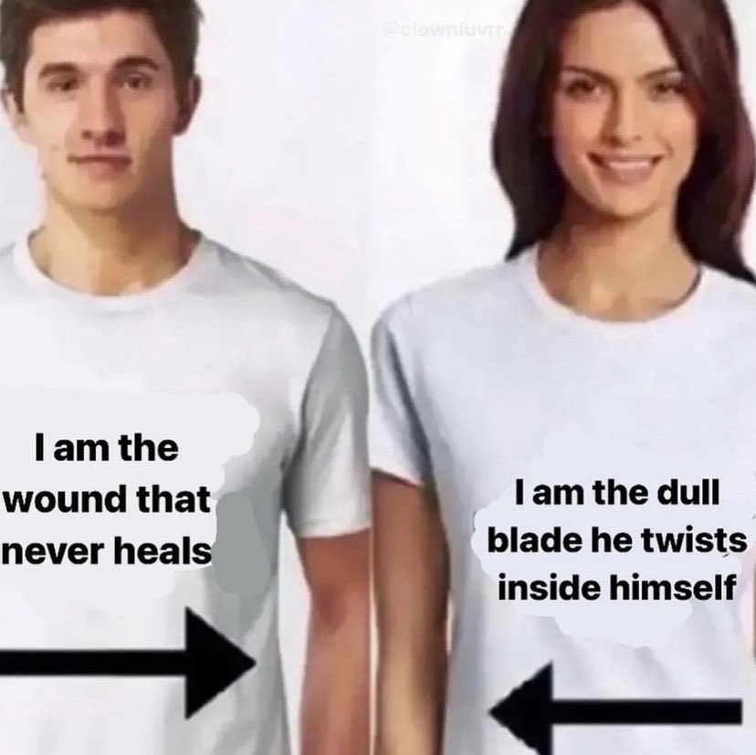 this image is a meme with a man and a woman both wearing white tshirts. the man's tshirt says "i am the wound that never heals" and the woman's says "i am the dull blade he twists inside himself." the image is meant to represent the dynamic of a relationship with one person constantly being hurt and the other person emotionally damaging them.