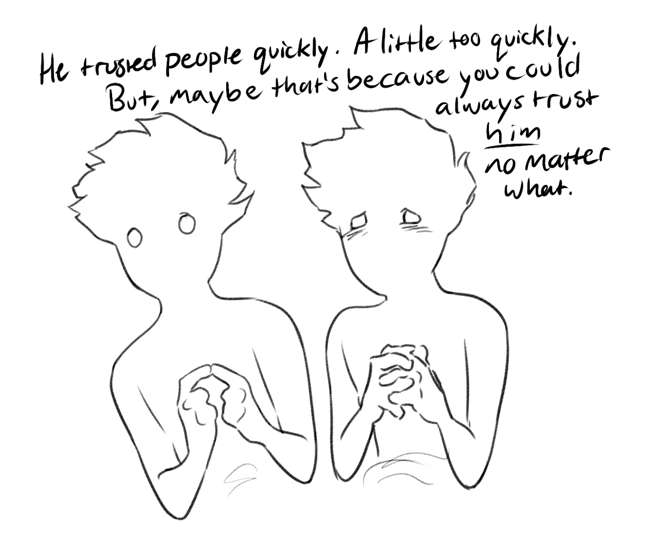 the image is a simple, blackandwhite sketch depicting two figures facing each other. their faces are blank, emphasizing a sense of anonymity or perhaps a focus on their body language. both figures have their hands clasped in front of them, conveying nervousness or anticipation.  the figure on the right seems dejected, his eyes downcast. text overlaid on the image reads: “he trusted people quickly. a little too quickly. but, maybe that's because you could always trust him no matter what." the words hint at a story of misplaced trust and the unwavering loyalty of the figure on the right.