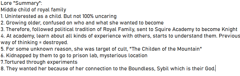 this image is a lore summary about a middle child from a royal family. the summary outlines her development from an uninterested child to a confused teenager, then her training as a knight. during her training, her way of thinking changes. for unknown reasons, she becomes the target of a cult called "the children of the mountain," who kidnap and torture her through experiments in a mysterious prison lab. it's revealed that the cult wants her because of her connection to the boundless sybil, who is their god.