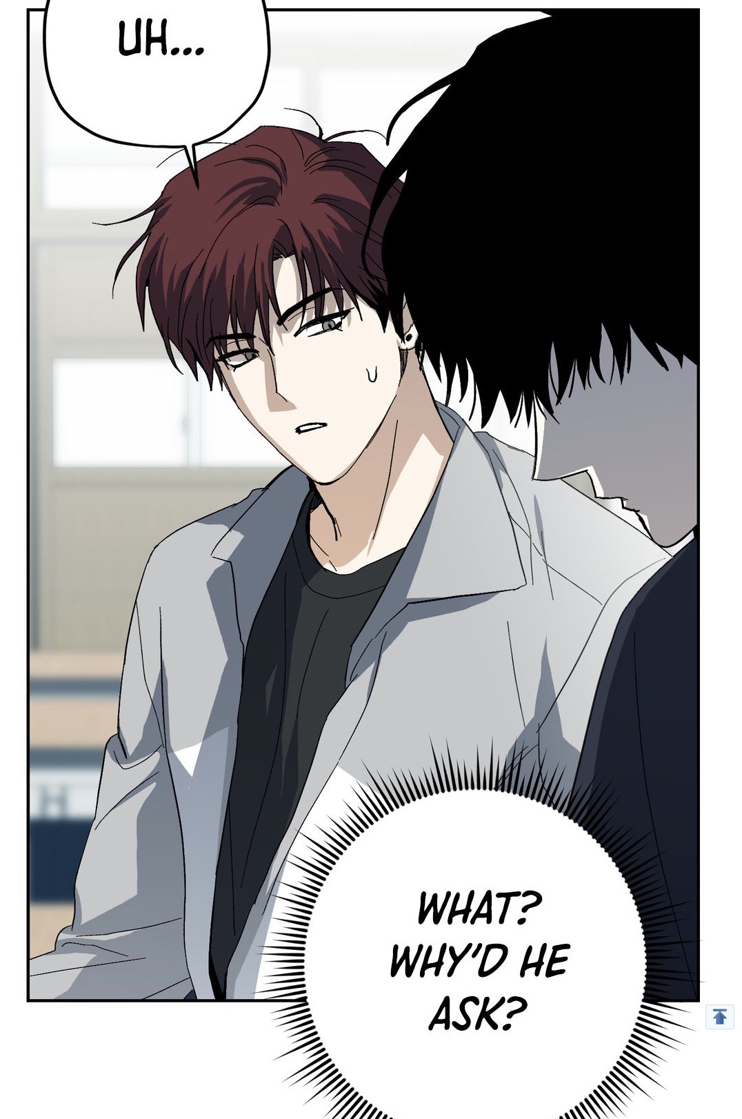 a closeup shot from a korean manhwa or webtoon depicts two young men engaged in a conversation. the man on the left, with reddishbrown hair, is wearing a light grey jacket and looks slightly confused or surprised.  he has a speech bubble above him that says "uh...".  the man on the right has dark hair and is partially obscured.  a speech bubble below him says "what? why'd he ask?". the art style is characteristic of popular korean webtoons, using clean lines and soft shading. the overall mood is somewhat tense and mysterious, suggesting a developing romantic relationship or an important plot point.
